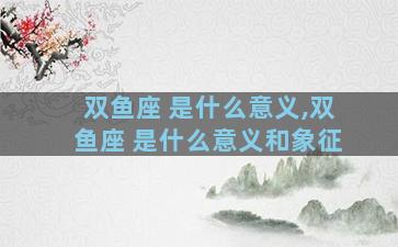 双鱼座 是什么意义,双鱼座 是什么意义和象征